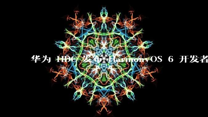 华为 HDC 发布 HarmonyOS 6 开发者 beta 版对应用开发者和鸿蒙生态有哪些影响？
