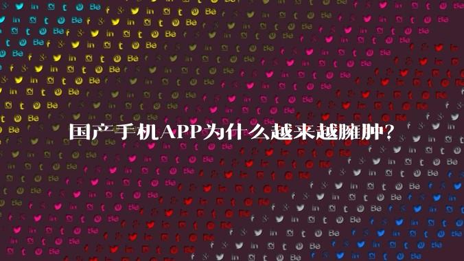 国产手机APP为什么越来越臃肿？