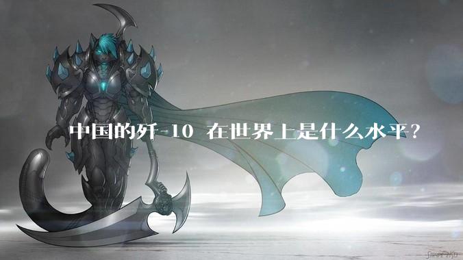 中国的歼-10 在世界上是什么水平？
